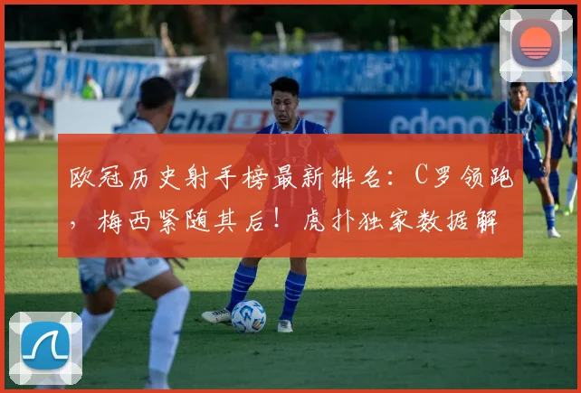 欧冠历史射手榜最新排名：C罗领跑，梅西紧随其后！虎扑独家数据解析