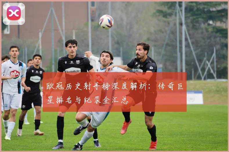 欧冠历史射手榜深度解析：传奇巨星排名与纪录全汇总