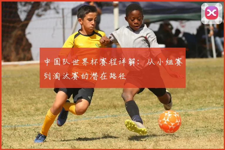 中国队世界杯赛程详解：从小组赛到淘汰赛的潜在路径