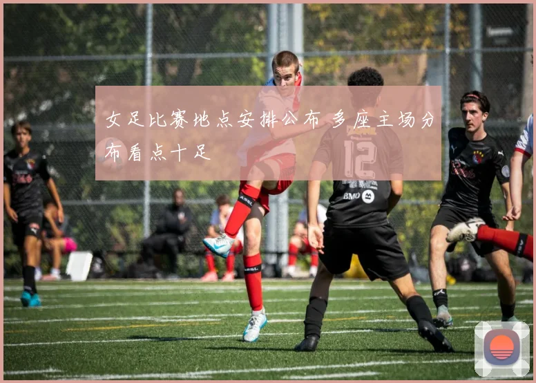 女足比赛地点安排公布 多座主场分布看点十足