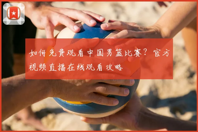 如何免费观看中国男篮比赛？官方视频直播在线观看攻略
