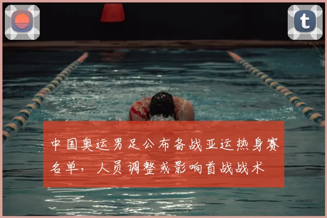 中国奥运男足公布备战亚运热身赛名单，人员调整或影响首战战术