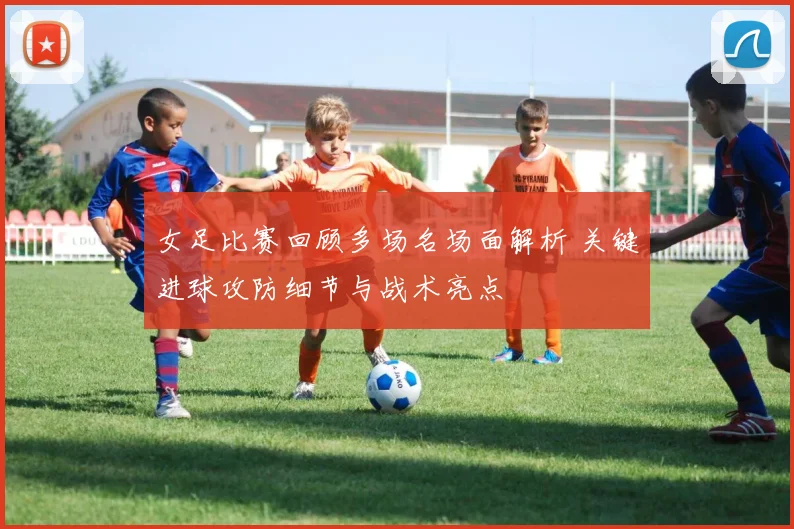 女足比赛回顾多场名场面解析 关键进球攻防细节与战术亮点