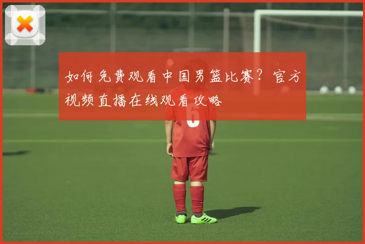 如何免费观看中国男篮比赛？官方视频直播在线观看攻略