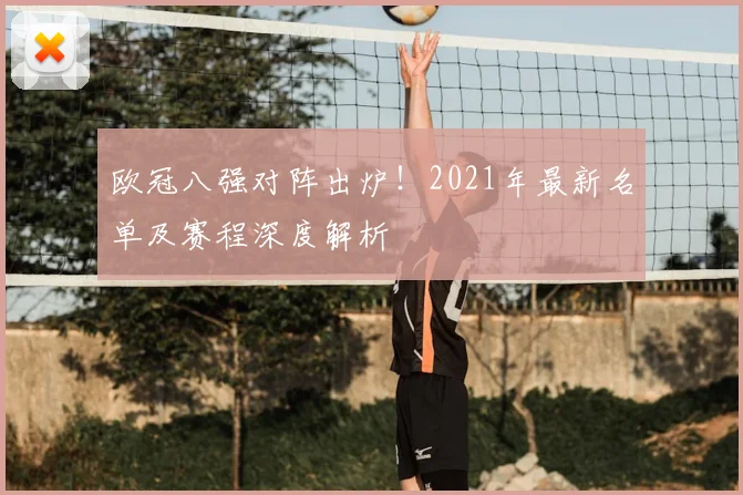 欧冠八强对阵出炉！2021年最新名单及赛程深度解析