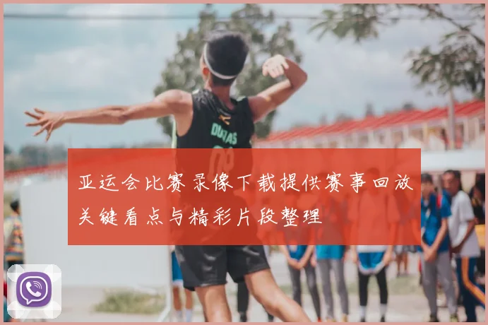 亚运会比赛录像下载提供赛事回放关键看点与精彩片段整理