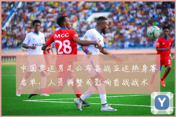 中国奥运男足公布备战亚运热身赛名单，人员调整或影响首战战术