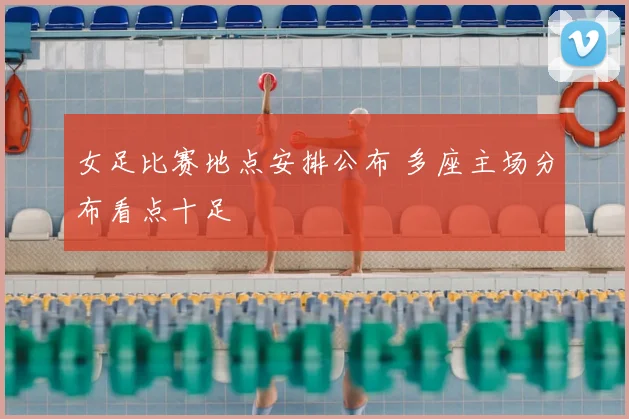 女足比赛地点安排公布 多座主场分布看点十足